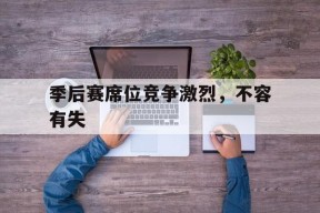 九游娱乐平台_季后赛席位竞争激烈，不容有失的简单介绍