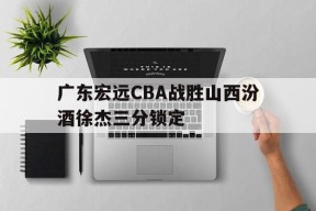 广东宏远CBA战胜山西汾酒徐杰三分锁定
