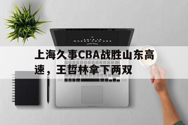 上海久事CBA战胜山东高速,王哲林拿下两双的简单介绍 上海久事CBA战胜山东高速,王哲林拿下两双的简单介绍