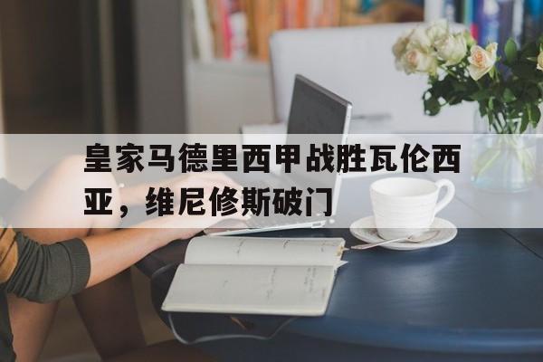 包含皇家马德里西甲战胜瓦伦西亚，维尼修斯破门的词条